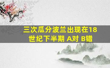 三次瓜分波兰出现在18世纪下半期 A对 B错